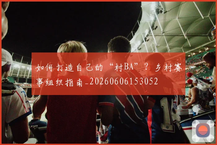 如何打造自己的“村BA”？乡村赛事组织指南_20260606153052