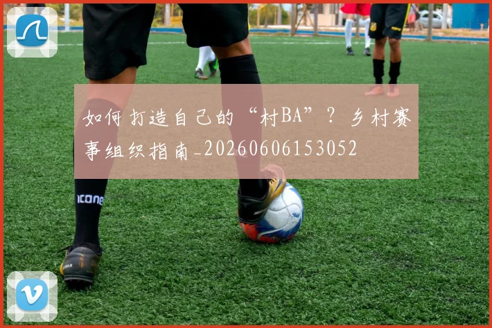如何打造自己的“村BA”?乡村赛事组织指南_20260606153052