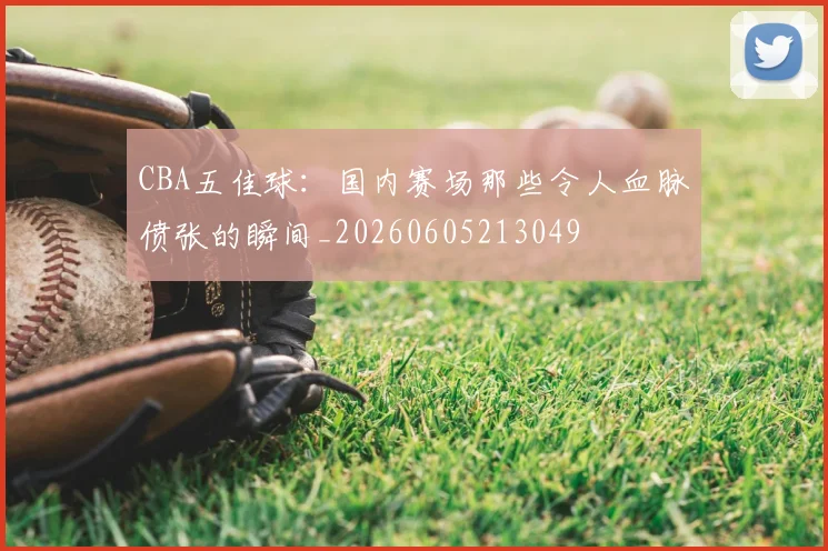 CBA五佳球：国内赛场那些令人血脉偾张的瞬间_20260605213049
