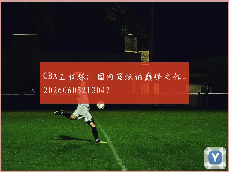 CBA五佳球:国内篮坛的巅峰之作_20260605213047