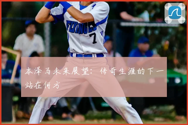 本泽马未来展望：传奇生涯的下一站在何方